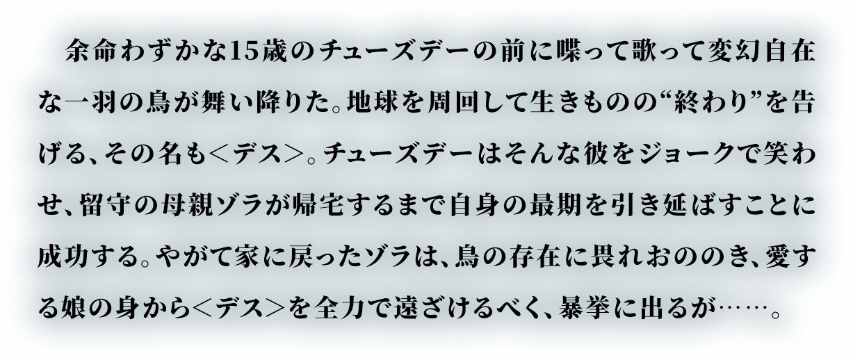 余命わずかな15歳のチューズデーの前に喋って歌って変幻自在な一羽の鳥が舞い降りた。地球を周回して生きものの“終わり”を告げる、その名も＜デス＞(DEATH)。チューズデーはそんな彼をジョークで笑わせ、留守の母親ゾラが帰宅するまで自身の最期を引き延ばすことに成功する。やがて家に戻ったゾラは、鳥の存在に畏れおののき、愛する娘の身から＜デス＞を全力で遠ざけるべく、暴挙に出るが……。