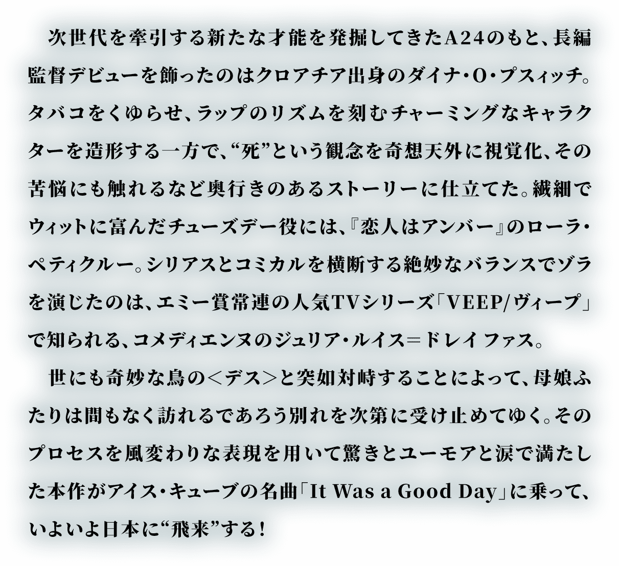 次世代を牽引する新たな才能を発掘してきたA24のもと、長編監督デビューを飾ったのはクロアチア出身のダイナ・O・プスィッチ。タバコをくゆらせ、ラップのリズムを刻むチャーミングなキャラクターを造形する一方で、“死”という観念を奇想天外に視覚化、その苦悩にも触れるなど奥行きのあるストーリーに仕立てた。繊細でウィットに富んだチューズデー役には、『恋人はアンバー』のローラ・ペティクルー。シリアスとコミカルを横断する絶妙なバランスでゾラを演じたのは、エミー賞常連の人気TVシリーズ「VEEP/ヴィープ」で知られる、コメディエンヌのジュリア・ルイス＝ドレイファス。
                世にも奇妙な鳥の＜デス＞と突如対峙することによって、母娘ふたりは間もなく訪れるであろう別れを次第に受け止めてゆく。そのプロセスを風変わりな表現を用いて驚きとユーモアと涙で満たした本作がアイス・キューブの名曲「It Was a Good Day」に乗って、いよいよ日本に“飛来”する！