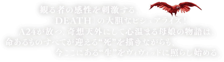 観る者の感性を刺激する、［DEATH］の大胆なビジュアライズ！A24が放つ、奇想天外にして心温まる母娘の物語は、命あるものすべてが迎える“死”を描きながらも、今ここにある“生”をヴィヴィッドに照らし始める。