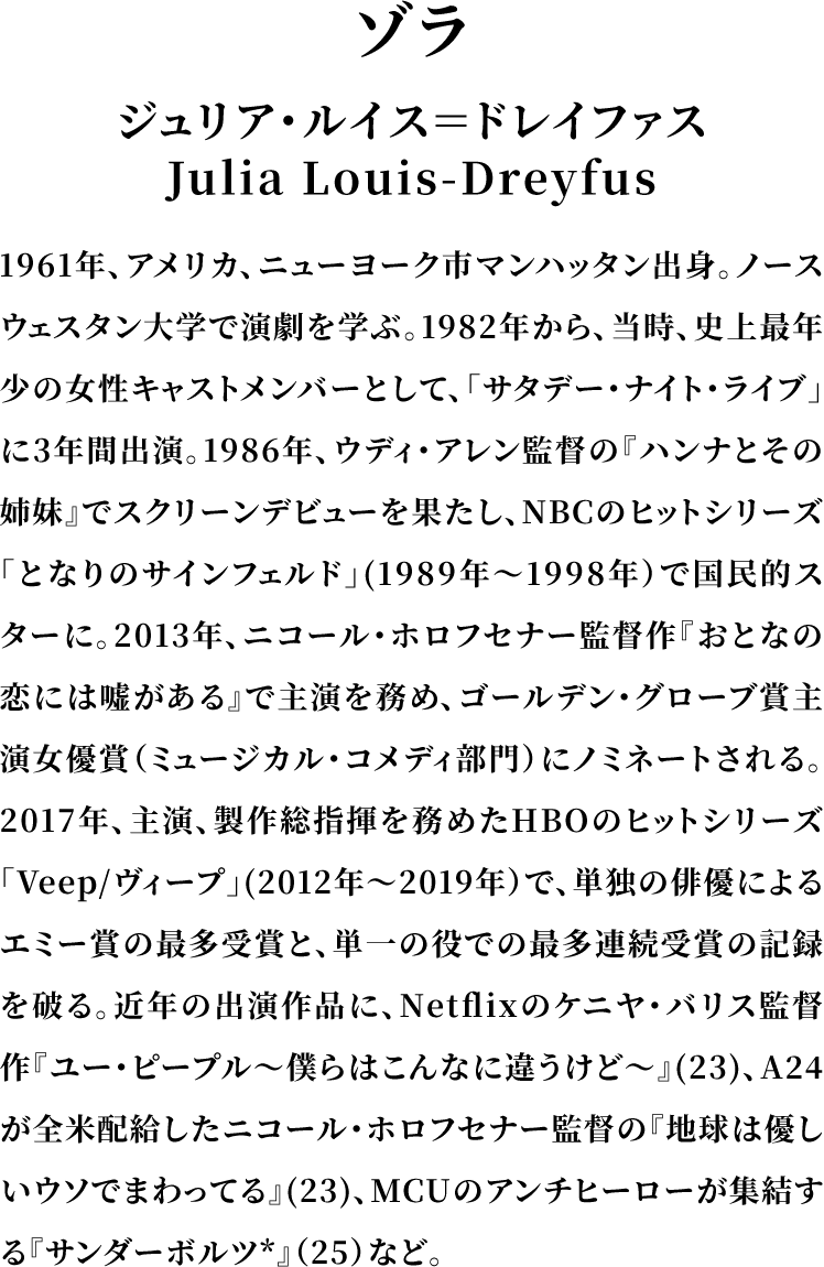 ＜ゾラ＞ジュリア・ルイス＝ドレイファス／Julia Louis-Dreyfus／1961年、アメリカ、ニューヨーク市マンハッタン出身。ノースウェスタン大学で演劇を学ぶ。1982年から、当時、史上最年少の女性キャストメンバーとして、「サタデー・ナイト・ライブ」に3年間出演。1986年、ウディ・アレン監督の『ハンナとその姉妹』でスクリーンデビューを果たし、NBCのヒットシリーズ「となりのサインフェルド」（1989年～1998年）で国民的スターに。2013年、ニコール・ホロフセナー監督作『おとなの恋には嘘がある』で主演を務め、ゴールデン・グローブ賞主演女優賞（ミュージカル・コメディ部門）にノミネートされる。2017年、主演、製作総指揮を務めたHBOのヒットシリーズ「Veep/ヴィープ」（2012年～2019年）で、単独の俳優によるエミー賞の最多受賞と、単一の役での最多連続受賞の記録を破る。近年の出演作品に、Netflixのケニヤ・バリス監督作『ユー・ピープル～僕らはこんなに違うけど～』(23)、A24が全米配給したニコール・ホロフセナー監督の『地球は優しいウソでまわってる』(23)、MCUのアンチヒーローが集結する『サンダーボルツ*』（25）など。