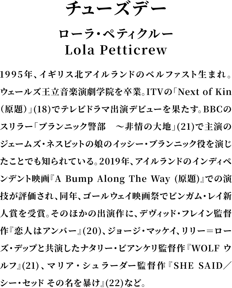 ＜チューズデー＞ローラ・ペティクルー／Lola Petticrew／1995年、イギリス北アイルランドのベルファスト生まれ。ウェールズ王立音楽演劇学院を卒業。ITVの「Next of Kin（原題）」(18)でテレビドラマ出演デビューを果たす。BBCのスリラー「ブランニック警部　～非情の大地」(21)で主演のジェームズ・ネスビットの娘のイッシー・ブランニック役を演じたことでも知られている。2019年、アイルランドのインディペンデント映画『A Bump Along The Way (原題)』での演技が評価され、同年、ゴールウェイ映画祭でビンガム・レイ新人賞を受賞。そのほかの出演作に、デヴィッド・フレイン監督作『恋人はアンバー』(20)、ジョージ・マッケイ、リリー＝ローズ・デップと共演したナタリー・ビアンケリ監督作『WOLF ウルフ』(21)、マリア・シュラーダー監督作『SHE SAID／シー・セッド その名を暴け』(22)など。