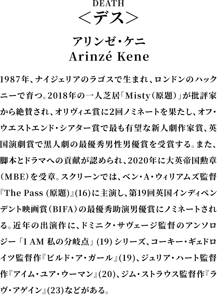 ＜デス/DEATH＞アリンゼ・ケニ／Arinzé Kene／1987年、ナイジェリアのラゴスで生まれ、ロンドンのハックニーで育つ。2018年の一人芝居「Misty（原題）」が批評家から絶賛され、オリヴィエ賞に２回ノミネートを果たし、オフ・ウエストエンド・シアター賞で最も有望な新人劇作家賞、英国演劇賞で黒人劇の最優秀男性男優賞を受賞する。また、脚本とドラマへの貢献が認められ、2020年に大英帝国勲章（MBE）を受章。スクリーンでは、ベン・A・ウィリアムズ監督『The Pass (原題)』(16)に主演し、第19回英国インディペンデント映画賞（BIFA）の最優秀助演男優賞にノミネートされる。近年の出演作に、ドミニク・サヴェージ監督のアンソロジー「I AM 私の分岐点」(19)シリーズ、コーキー・ギェドロイツ監督作『ビルド・ア・ガール』(19)、ジュリア・ハート監督作『アイム・ユア・ウーマン』(20)、ジム・ストラウス監督作『ラヴ・アゲイン』(23)などがある。