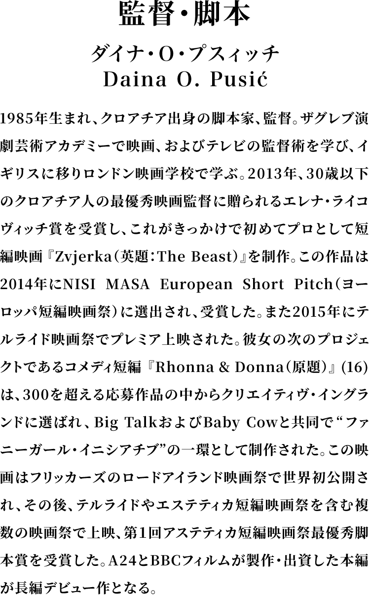 ＜監督・脚本＞ダイナ・Ｏ・プスィッチ／Daina O. Pusić／1985年生まれ、クロアチア出身の脚本家、監督。ザグレブ演劇芸術アカデミーで映画、およびテレビの監督術を学び、イギリスに移りロンドン映画学校で学ぶ。2013年、30歳以下のクロアチア人の最優秀映画監督に贈られるエレナ・ライコヴィッチ賞を受賞し、これがきっかけで初めてプロとして短編映画『Zvjerka（英題：The Beast）』を制作。この作品は2014年にNISI MASA European Short Pitch（ヨーロッパ短編映画祭）に選出され、受賞した。また2015年にテルライド映画祭でプレミア上映された。彼女の次のプロジェクトであるコメディ短編『Rhonna & Donna（原題）』(16)は、300を超える応募作品の中からクリエイティヴ・イングランドに選ばれ、Big TalkおよびBaby Cowと共同で“ファニーガール・イニシアチブ”の一環として制作された。この映画はフリッカーズのロードアイランド映画祭で世界初公開され、その後、テルライドやエステティカ短編映画祭を含む複数の映画祭で上映、第１回アステティカ短編映画祭最優秀脚本賞を受賞した。A24とBBCフィルムが製作・出資した本編が長編デビュー作となる。