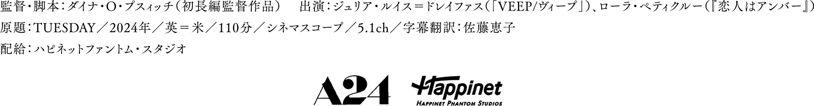 監督・脚本：ダイナ・O・プスィッチ（初長編監督作品）　出演：ジュリア・ルイス＝ドレイファス（「VEEP/ヴィープ」）、ローラ・ペティクルー（『恋人はアンバー』）　原題：TUESDAY／2024年／英＝米／110分／シネマスコープ／5.1ch／字幕翻訳：佐藤恵子　配給：ハピネットファントム・スタジオ