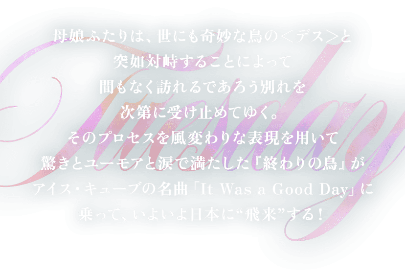 母娘ふたりは、世にも奇妙な鳥の＜デス＞と突如対峙することによって間もなく訪れるであろう別れを次第に受け止めてゆく。そのプロセスを風変わりな表現を用いて驚きとユーモアと涙で満たした『終わりの鳥』がアイス・キューブの名曲「It Was a Good Day」に乗って、いよいよ日本に“飛来”する！