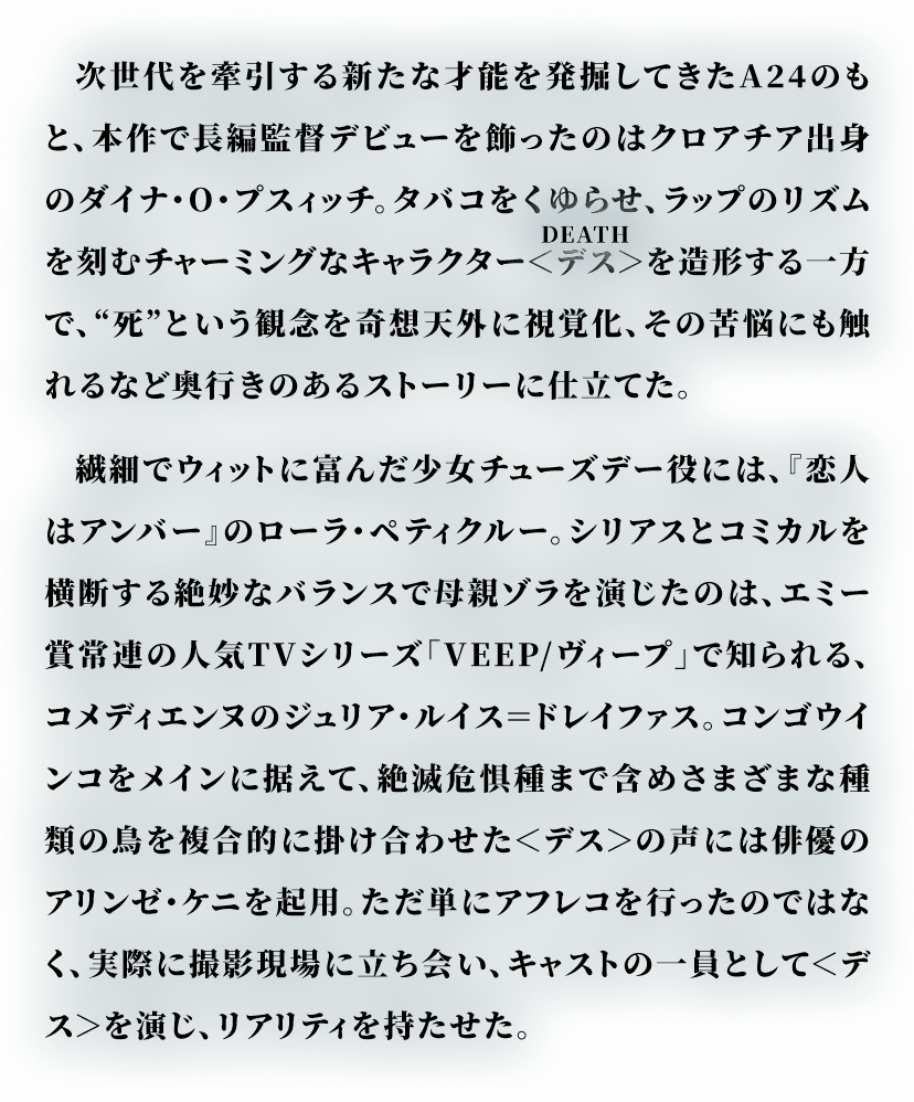 次世代を牽引する新たな才能を発掘してきたA24のもと、本作で長編監督デビューを飾ったのはクロアチア出身のダイナ・O・プスィッチ。タバコをくゆらせ、ラップのリズムを刻むチャーミングなキャラクター＜デス＞(DEATH)を造形する一方で、“死”という観念を奇想天外に視覚化、その苦悩にも触れるなど奥行きのあるストーリーに仕立てた。繊細でウィットに富んだ少女チューズデー役には、『恋人はアンバー』のローラ・ペティクルー。シリアスとコミカルを横断する絶妙なバランスで母親ゾラを演じたのは、エミー賞常連の人気TVシリーズ「VEEP/ヴィープ」で知られる、コメディエンヌのジュリア・ルイス＝ドレイファス。コンゴウインコをメインに据えて、絶滅危惧種まで含めさまざまな種類の鳥を複合的に掛け合わせた＜デス＞の声には俳優のアリンゼ・ケニを起用。ただ単にアフレコを行ったのではなく、実際に撮影現場に立ち会い、キャストの一員として＜デス＞を演じ、リアリティを持たせた。