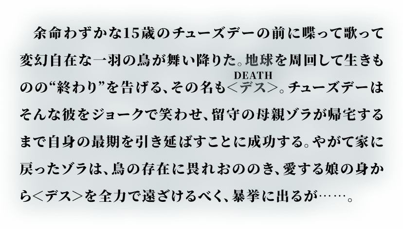 余命わずかな15歳のチューズデーの前に喋って歌って変幻自在な一羽の鳥が舞い降りた。地球を周回して生きものの“終わり”を告げる、その名も＜デス＞(DEATH)。チューズデーはそんな彼をジョークで笑わせ、留守の母親ゾラが帰宅するまで自身の最期を引き延ばすことに成功する。やがて家に戻ったゾラは、鳥の存在に畏れおののき、愛する娘の身から＜デス＞を全力で遠ざけるべく、暴挙に出るが……。