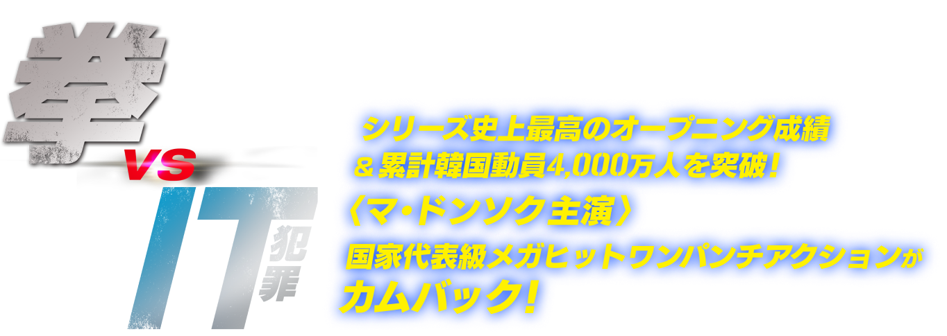 
                  拳 vs IT犯罪
                  シリーズ史上最高のオープニング成績&累計韓国動員4,000万人を突破！
                  ＜マ・ドンソク主演＞国家代表級メガヒットワンパンチアクションがカムバック！