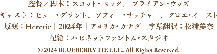 監督／脚本：スコット・ベック、 ブライアン・ウッズ キャスト：ヒュー・グラント、ソフィー・サッチャー、クロエ・イースト 原題：Heretic｜2024年｜アメリカ・カナダ｜字幕翻訳：松浦美奈 配給：ハピネットファントム・スタジオ  © 2024 BLUEBERRY PIE LLC. All Rights Reserved.