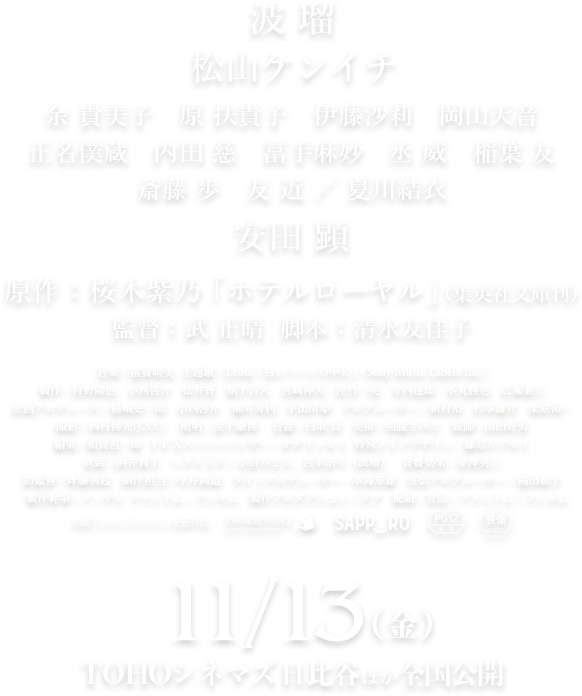 ホテルローヤル 波瑠 松山ケンイチ 余 貴美子　原 扶貴子　伊藤沙莉　岡山天音 正名僕蔵　内田 慈　冨手麻妙　丞 威　稲葉 友 斎藤 歩　友 近 / 夏川結衣 安田 顕 原作：桜木紫乃「ホテルローヤル」（集英社文庫刊） 監督；武 正晴  脚本：清水友佳子 音楽：富貴晴美  主題歌：Leola「白いページの中に」(Sony Music Labels Inc.) 製作幹事：メ～テレ ファトム・フィルム　製作プロダクション：ダブ 配給・宣伝：ファントム・フィルム