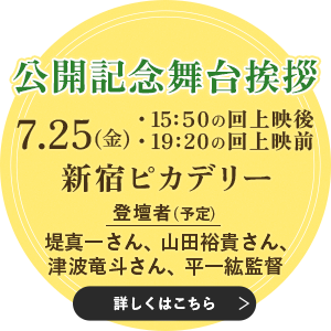 公開記念舞台挨拶 7月25日(金)15:50の回上映後/19:20の回上映前 新宿ピカデリー 登壇者(予定):堤真一さん、山田裕貴さん、津波竜斗さん、平一紘監督