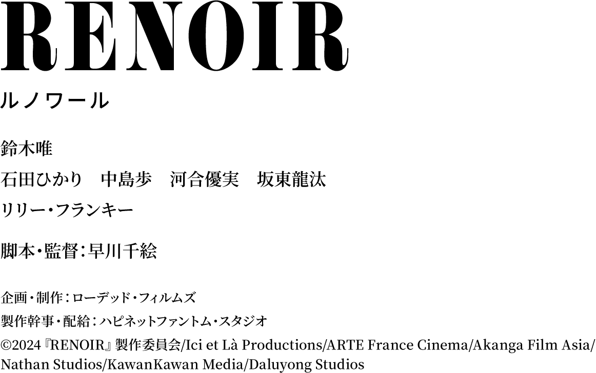 鈴木唯／石田ひかり 中島歩 河合優実 坂東龍汰／リリー・フランキー／脚本・監督：早川千絵／企画・制作：ローデッド・フィルムズ／製作幹事・配給：ハピネットファントム・スタジオ／©2024『RENOIR』製作委員会/Ici et Là Productions/ARTE France Cinema/Akanga Film Asia/ Nathan Studios/KawanKawan Media/Daluyong Studios