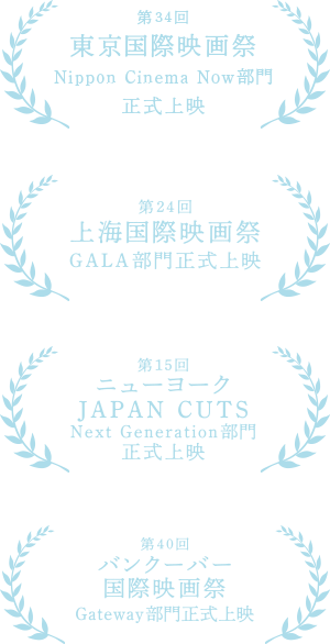 第34回東京国際映画祭Nippon Cinema Now部門正式上映 第24回上海国際映画祭GALA部門正式上映 第15回ニューヨーク JAPAN CUTS Next Generation部門正式上映 第40回バンクーバー国際映画祭 Gateway部門正式上映