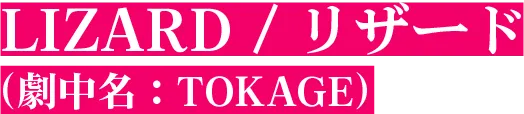 LIZARD / リザード（劇中名：TOKAGE）