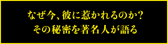 なぜ今、彼に惹かれるのか？その秘密を著名人が語る